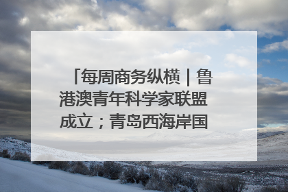 每周商务纵横｜鲁港澳青年科学家联盟成立；青岛西海岸国际能源自贸港启用